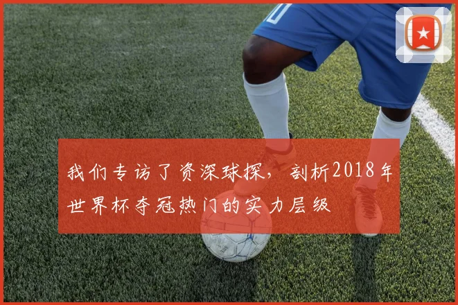 我们专访了资深球探，剖析2018年世界杯夺冠热门的实力层级