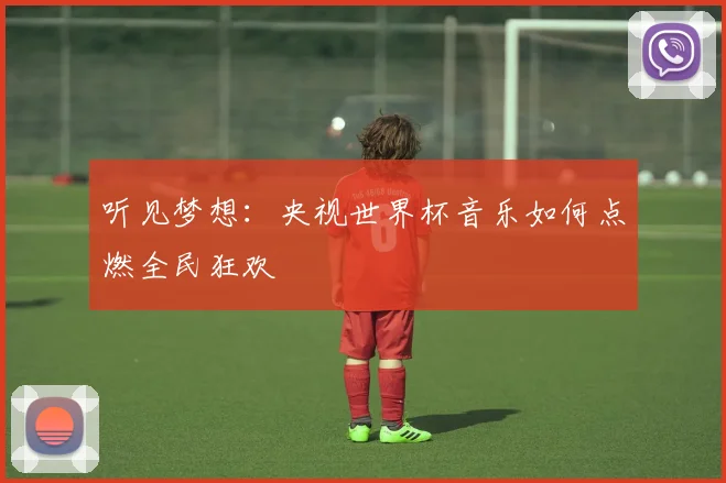 听见梦想:央视世界杯音乐如何点燃全民狂欢