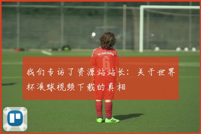 我们专访了资源站站长：关于世界杯滚球视频下载的真相