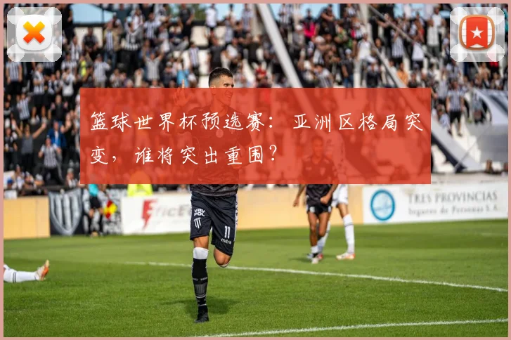 篮球世界杯预选赛：亚洲区格局突变，谁将突出重围？