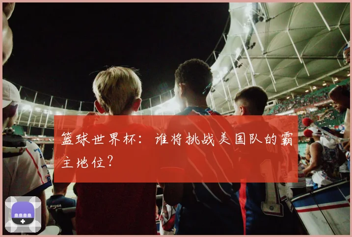 篮球世界杯：谁将挑战美国队的霸主地位？