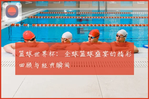 篮球世界杯：全球篮球盛宴的精彩回顾与经典瞬间