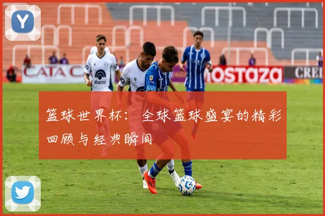 篮球世界杯：全球篮球盛宴的精彩回顾与经典瞬间