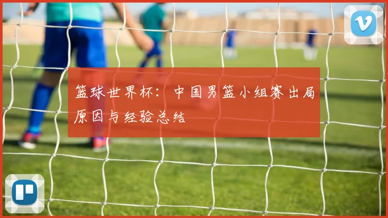 篮球世界杯：中国男篮小组赛出局原因与经验总结