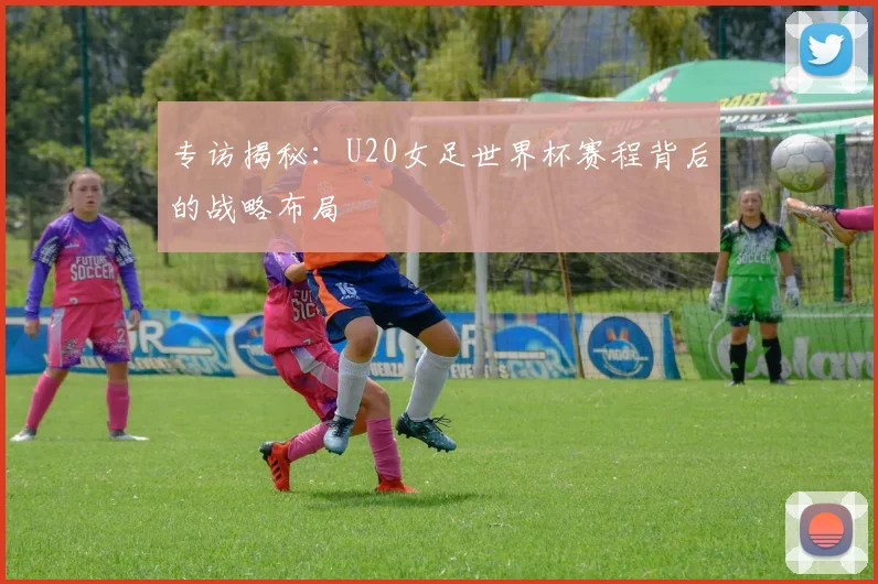 专访揭秘：U20女足世界杯赛程背后的战略布局