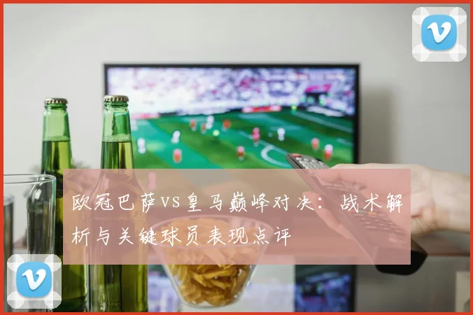 欧冠巴萨vs皇马巅峰对决：战术解析与关键球员表现点评
