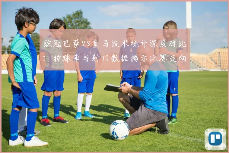 欧冠巴萨vs皇马技术统计深度对比：控球率与射门数据揭示比赛走向