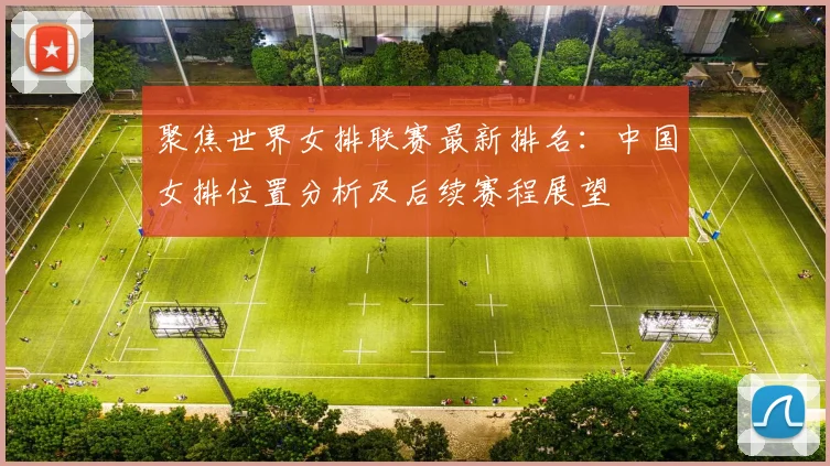 聚焦世界女排联赛最新排名:中国女排位置分析及后续赛程展望