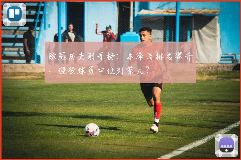 欧冠历史射手榜：本泽马排名攀升，现役球员中位列第几？
