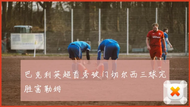 巴克利英超首秀破门切尔西三球完胜富勒姆