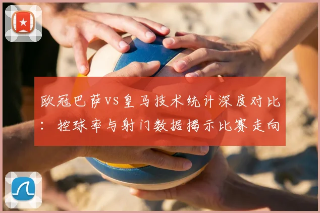 欧冠巴萨vs皇马技术统计深度对比：控球率与射门数据揭示比赛走向