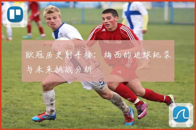 欧冠历史射手榜：梅西的进球纪录与未来挑战分析