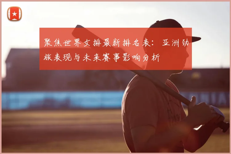 聚焦世界女排最新排名表:亚洲劲旅表现与未来赛事影响分析