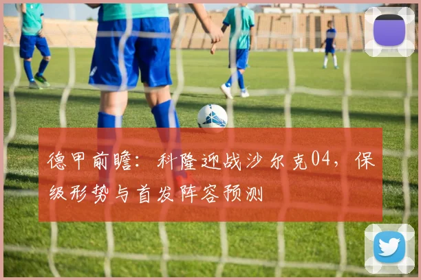 德甲前瞻：科隆迎战沙尔克04，保级形势与首发阵容预测