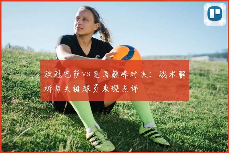 欧冠巴萨vs皇马巅峰对决：战术解析与关键球员表现点评
