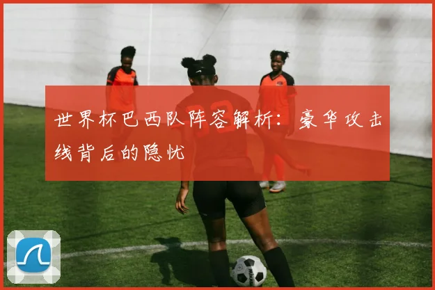 世界杯巴西队阵容解析：豪华攻击线背后的隐忧